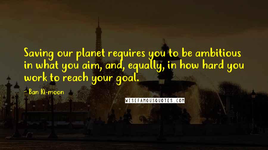 Ban Ki-moon Quotes: Saving our planet requires you to be ambitious in what you aim, and, equally, in how hard you work to reach your goal.