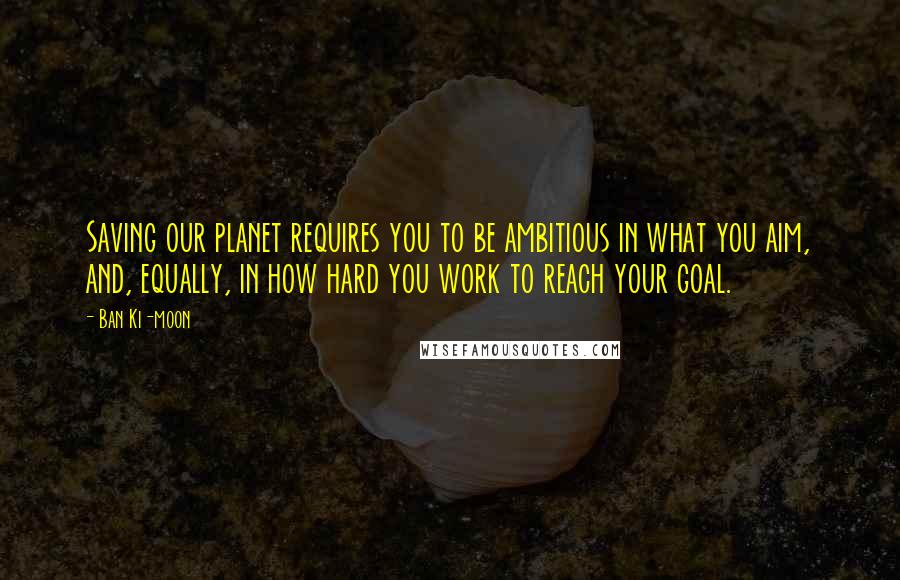 Ban Ki-moon Quotes: Saving our planet requires you to be ambitious in what you aim, and, equally, in how hard you work to reach your goal.