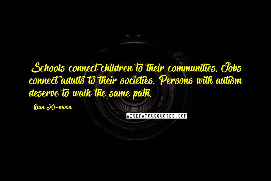 Ban Ki-moon Quotes: Schools connect children to their communities. Jobs connect adults to their societies. Persons with autism deserve to walk the same path.