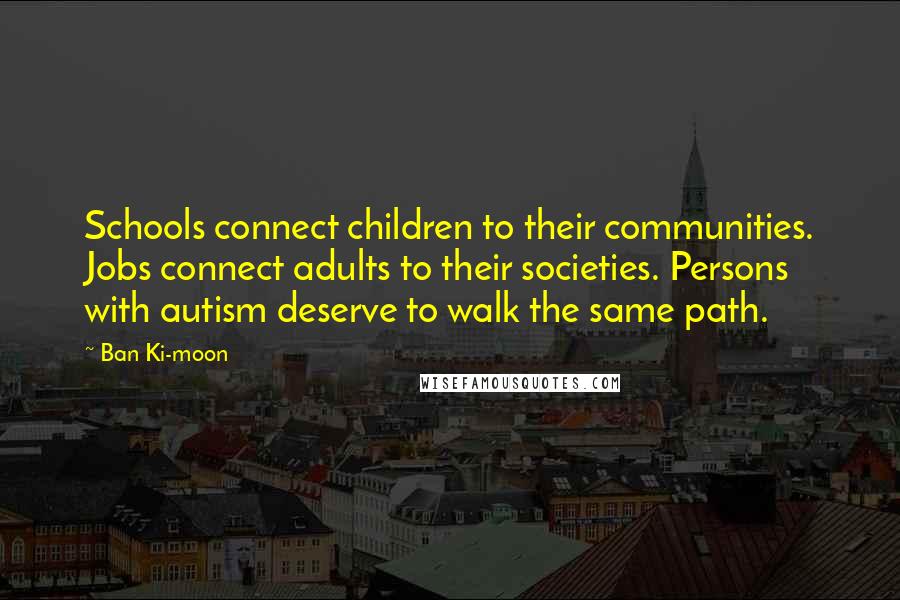 Ban Ki-moon Quotes: Schools connect children to their communities. Jobs connect adults to their societies. Persons with autism deserve to walk the same path.