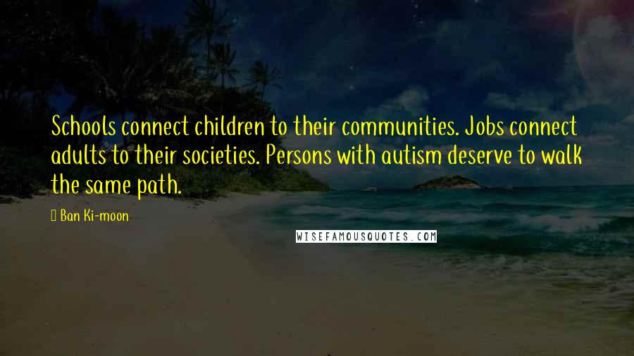 Ban Ki-moon Quotes: Schools connect children to their communities. Jobs connect adults to their societies. Persons with autism deserve to walk the same path.