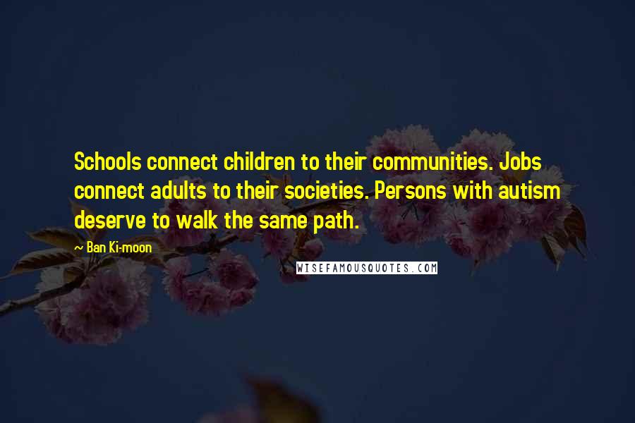 Ban Ki-moon Quotes: Schools connect children to their communities. Jobs connect adults to their societies. Persons with autism deserve to walk the same path.