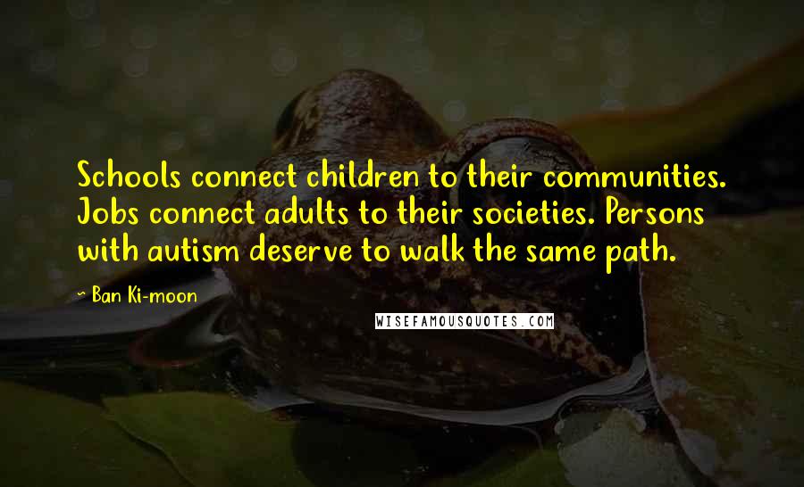 Ban Ki-moon Quotes: Schools connect children to their communities. Jobs connect adults to their societies. Persons with autism deserve to walk the same path.