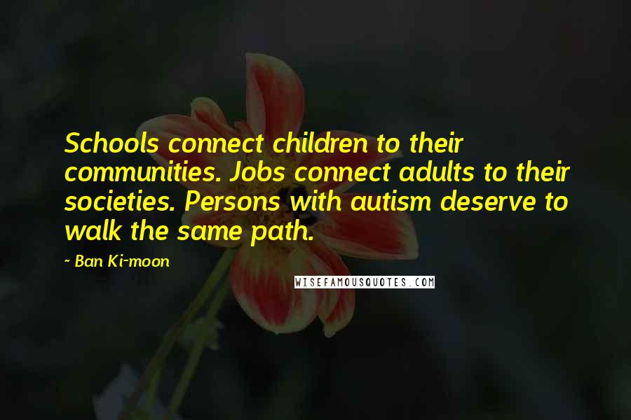 Ban Ki-moon Quotes: Schools connect children to their communities. Jobs connect adults to their societies. Persons with autism deserve to walk the same path.