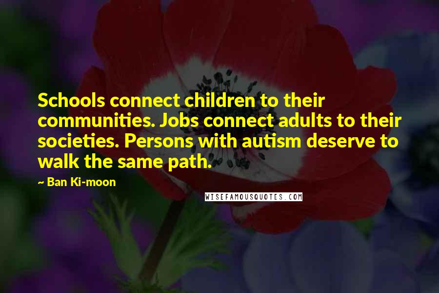 Ban Ki-moon Quotes: Schools connect children to their communities. Jobs connect adults to their societies. Persons with autism deserve to walk the same path.