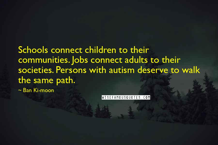 Ban Ki-moon Quotes: Schools connect children to their communities. Jobs connect adults to their societies. Persons with autism deserve to walk the same path.