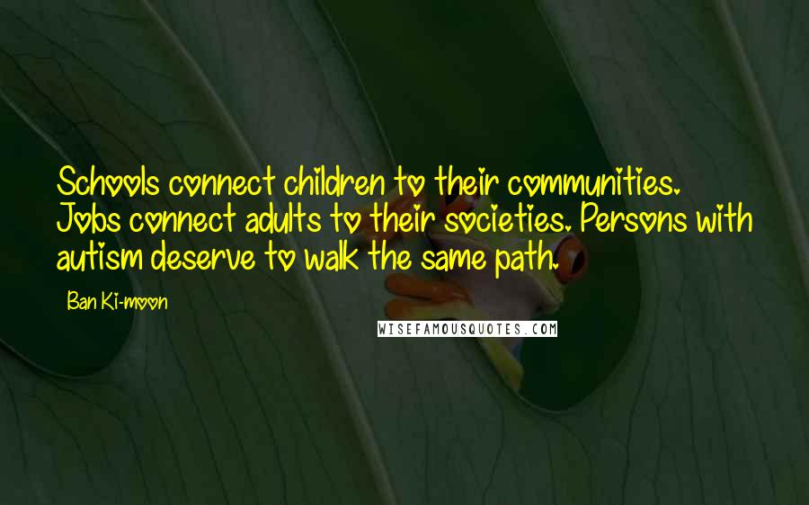 Ban Ki-moon Quotes: Schools connect children to their communities. Jobs connect adults to their societies. Persons with autism deserve to walk the same path.