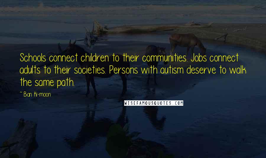 Ban Ki-moon Quotes: Schools connect children to their communities. Jobs connect adults to their societies. Persons with autism deserve to walk the same path.
