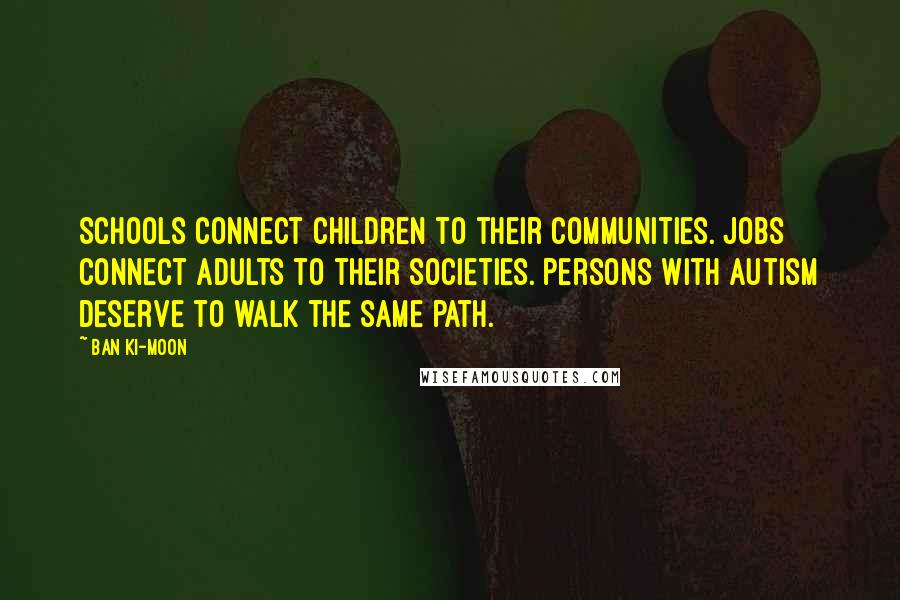 Ban Ki-moon Quotes: Schools connect children to their communities. Jobs connect adults to their societies. Persons with autism deserve to walk the same path.