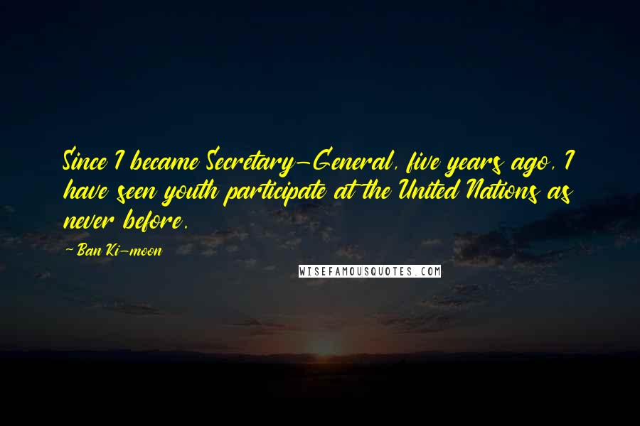 Ban Ki-moon Quotes: Since I became Secretary-General, five years ago, I have seen youth participate at the United Nations as never before.