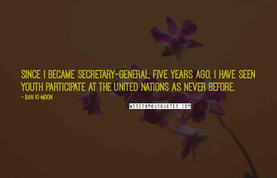 Ban Ki-moon Quotes: Since I became Secretary-General, five years ago, I have seen youth participate at the United Nations as never before.