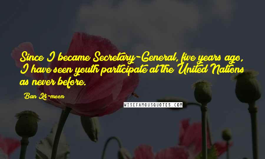 Ban Ki-moon Quotes: Since I became Secretary-General, five years ago, I have seen youth participate at the United Nations as never before.