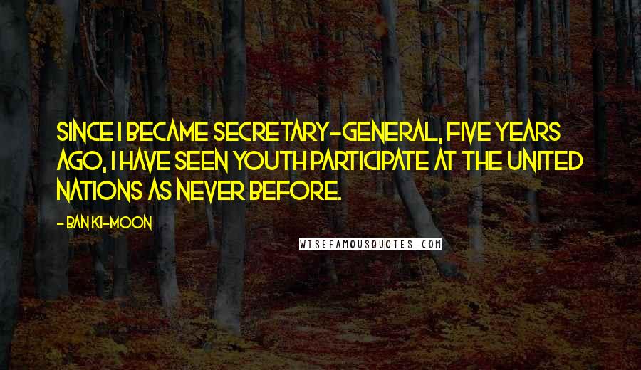 Ban Ki-moon Quotes: Since I became Secretary-General, five years ago, I have seen youth participate at the United Nations as never before.
