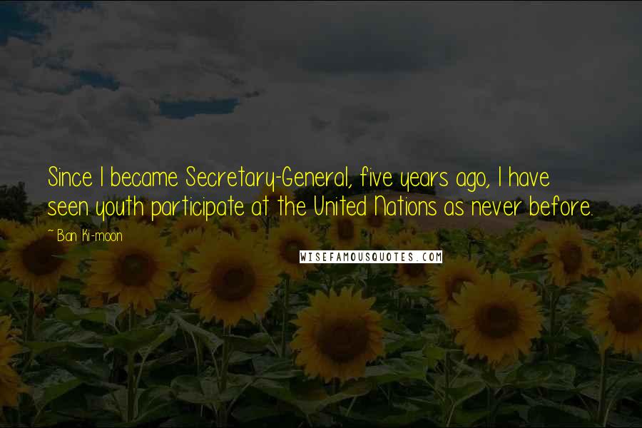 Ban Ki-moon Quotes: Since I became Secretary-General, five years ago, I have seen youth participate at the United Nations as never before.