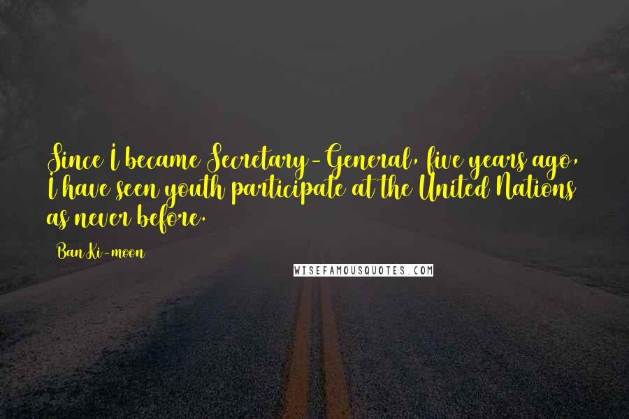 Ban Ki-moon Quotes: Since I became Secretary-General, five years ago, I have seen youth participate at the United Nations as never before.