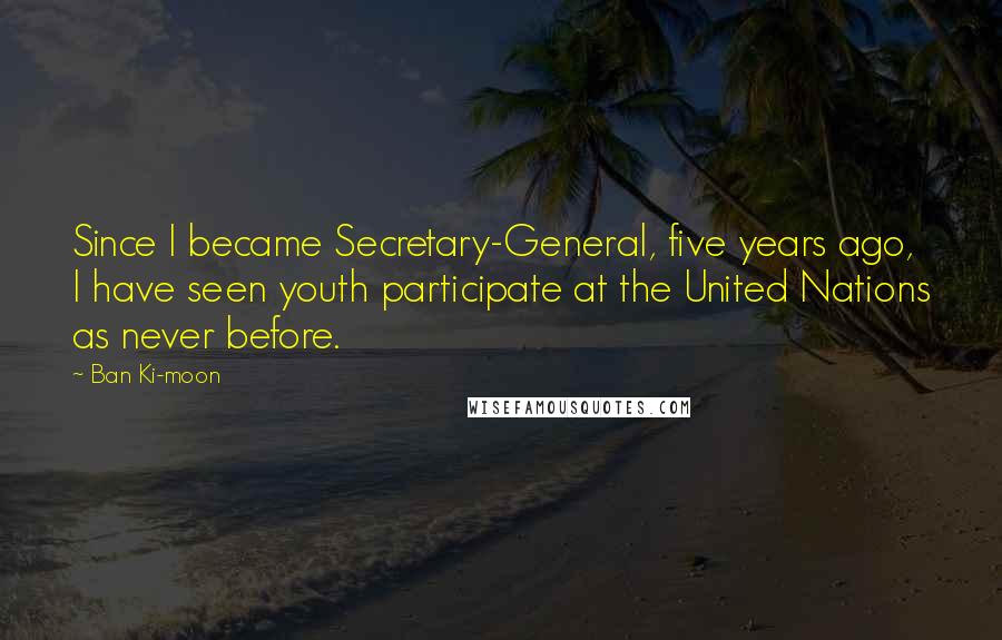Ban Ki-moon Quotes: Since I became Secretary-General, five years ago, I have seen youth participate at the United Nations as never before.