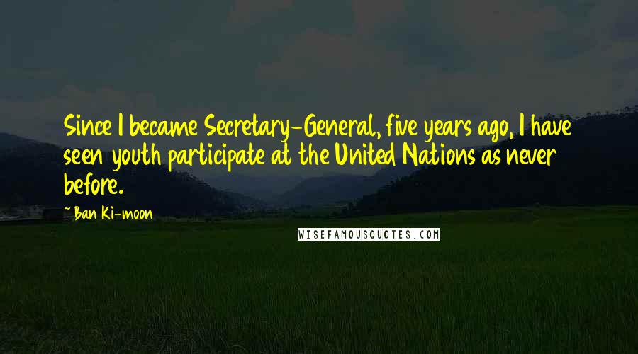 Ban Ki-moon Quotes: Since I became Secretary-General, five years ago, I have seen youth participate at the United Nations as never before.