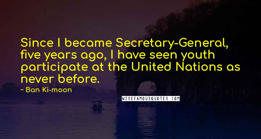 Ban Ki-moon Quotes: Since I became Secretary-General, five years ago, I have seen youth participate at the United Nations as never before.