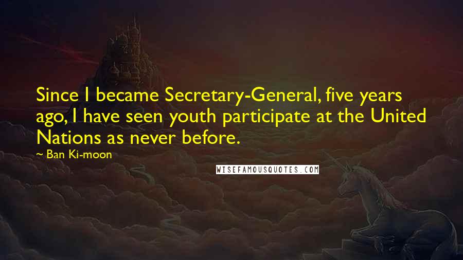 Ban Ki-moon Quotes: Since I became Secretary-General, five years ago, I have seen youth participate at the United Nations as never before.