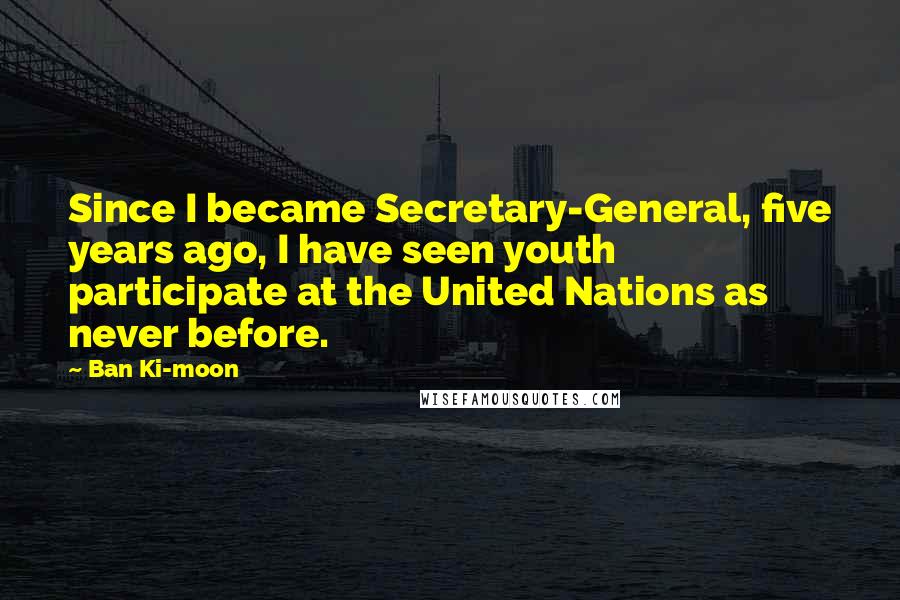 Ban Ki-moon Quotes: Since I became Secretary-General, five years ago, I have seen youth participate at the United Nations as never before.