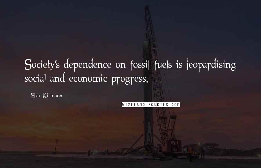 Ban Ki-moon Quotes: Society's dependence on fossil fuels is jeopardising social and economic progress.