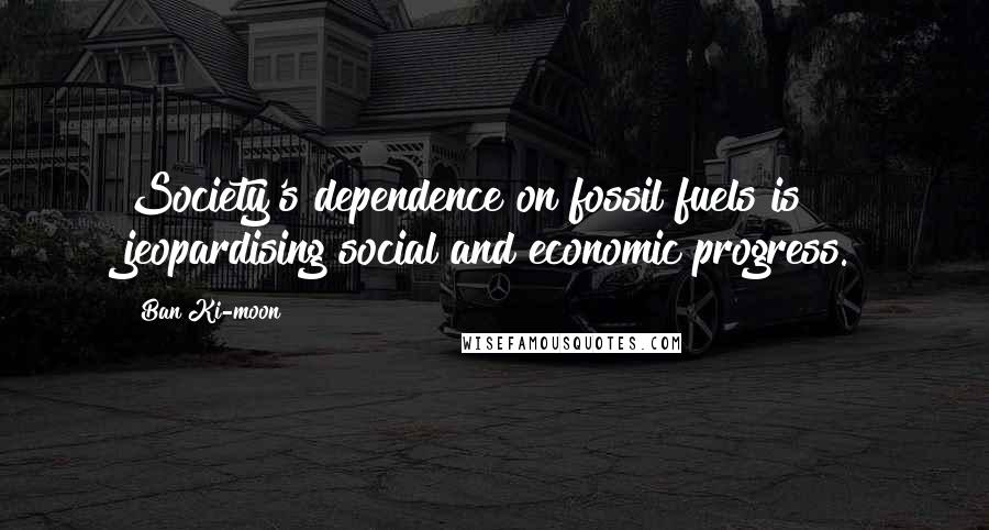 Ban Ki-moon Quotes: Society's dependence on fossil fuels is jeopardising social and economic progress.