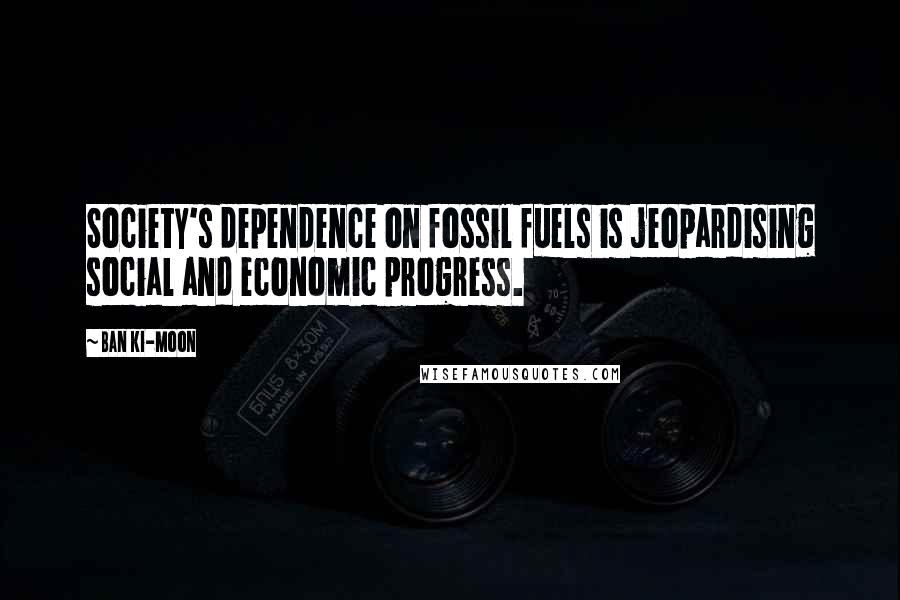 Ban Ki-moon Quotes: Society's dependence on fossil fuels is jeopardising social and economic progress.
