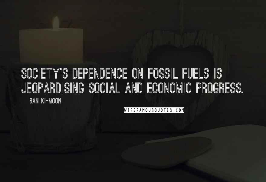 Ban Ki-moon Quotes: Society's dependence on fossil fuels is jeopardising social and economic progress.