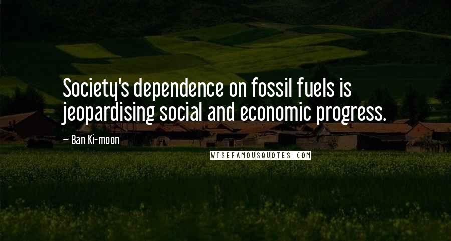 Ban Ki-moon Quotes: Society's dependence on fossil fuels is jeopardising social and economic progress.