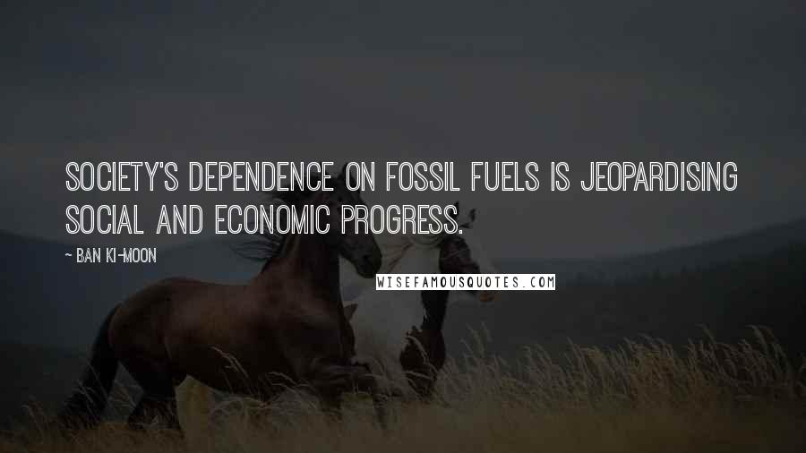 Ban Ki-moon Quotes: Society's dependence on fossil fuels is jeopardising social and economic progress.