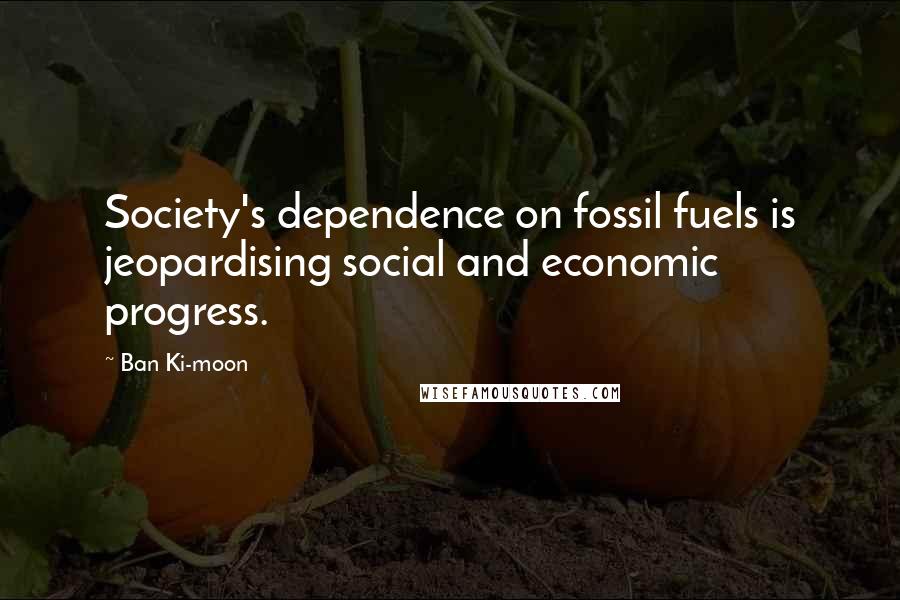 Ban Ki-moon Quotes: Society's dependence on fossil fuels is jeopardising social and economic progress.