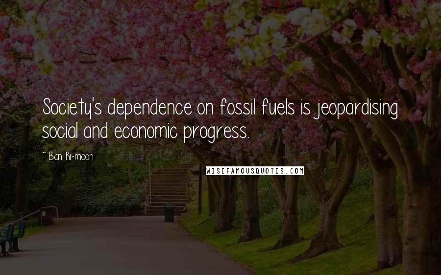 Ban Ki-moon Quotes: Society's dependence on fossil fuels is jeopardising social and economic progress.