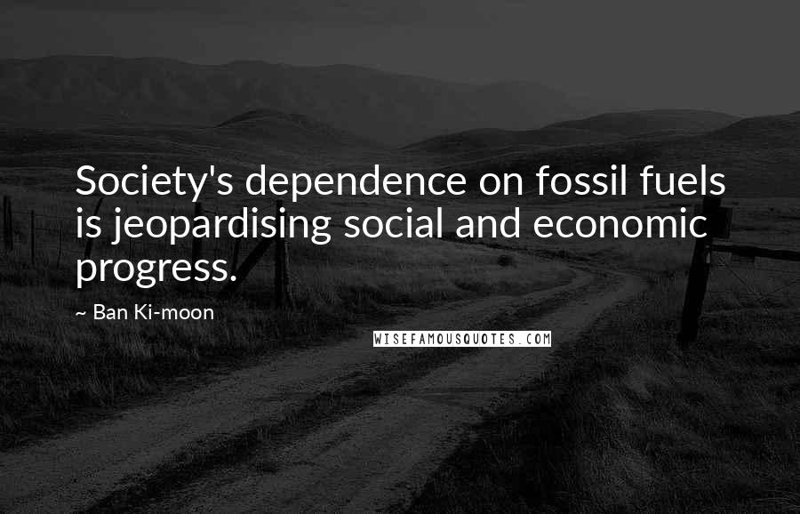 Ban Ki-moon Quotes: Society's dependence on fossil fuels is jeopardising social and economic progress.