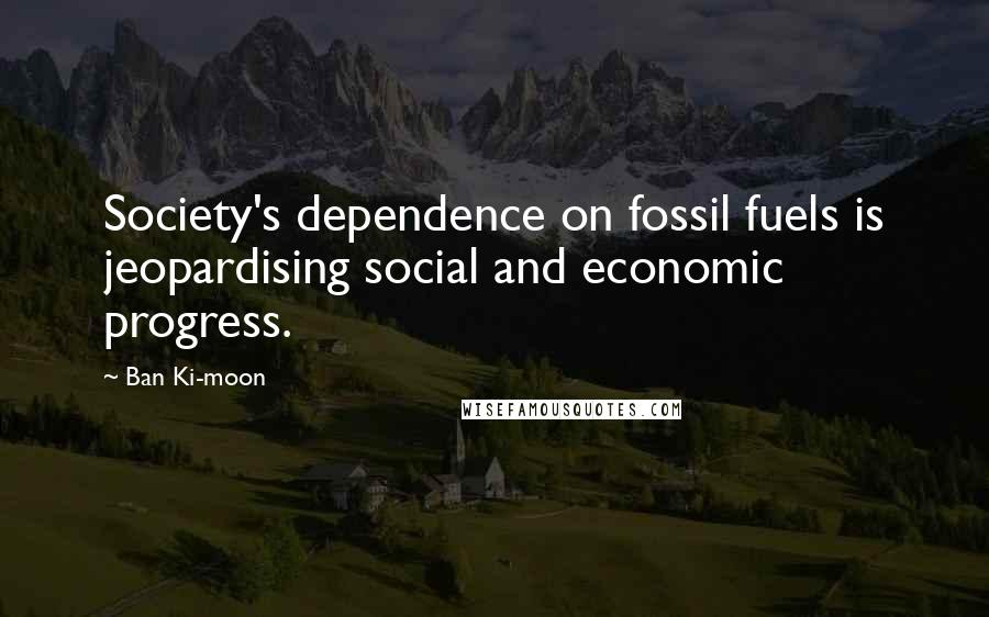 Ban Ki-moon Quotes: Society's dependence on fossil fuels is jeopardising social and economic progress.