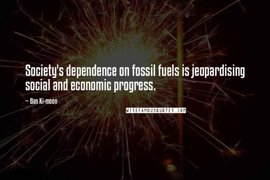 Ban Ki-moon Quotes: Society's dependence on fossil fuels is jeopardising social and economic progress.