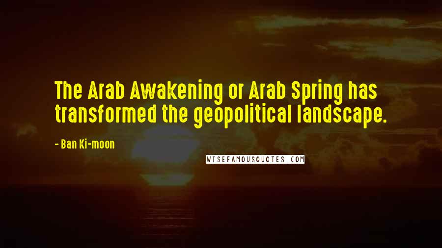 Ban Ki-moon Quotes: The Arab Awakening or Arab Spring has transformed the geopolitical landscape.