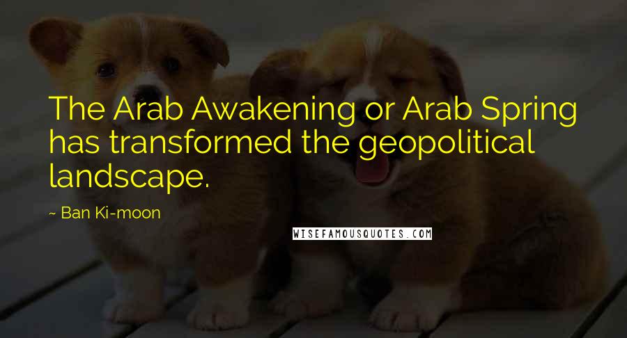 Ban Ki-moon Quotes: The Arab Awakening or Arab Spring has transformed the geopolitical landscape.