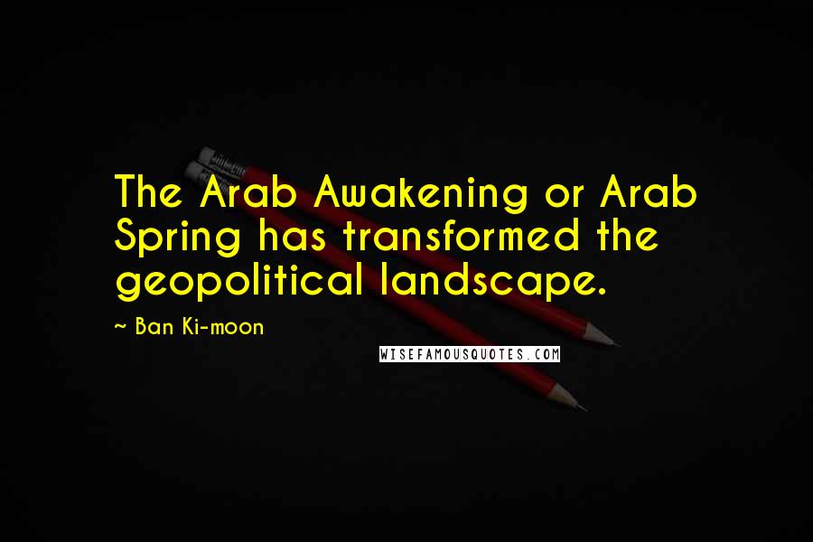Ban Ki-moon Quotes: The Arab Awakening or Arab Spring has transformed the geopolitical landscape.