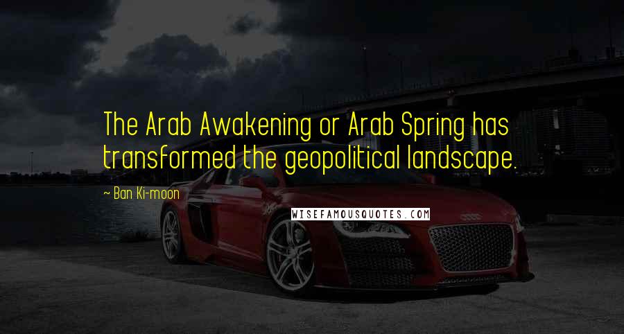 Ban Ki-moon Quotes: The Arab Awakening or Arab Spring has transformed the geopolitical landscape.