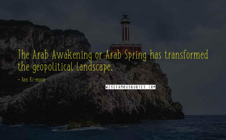 Ban Ki-moon Quotes: The Arab Awakening or Arab Spring has transformed the geopolitical landscape.