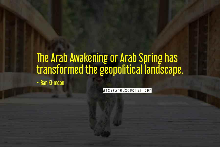 Ban Ki-moon Quotes: The Arab Awakening or Arab Spring has transformed the geopolitical landscape.