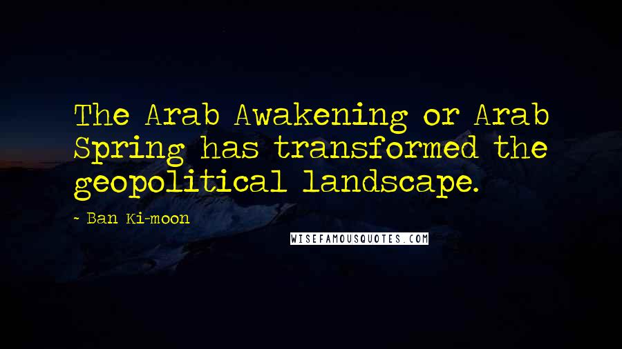 Ban Ki-moon Quotes: The Arab Awakening or Arab Spring has transformed the geopolitical landscape.