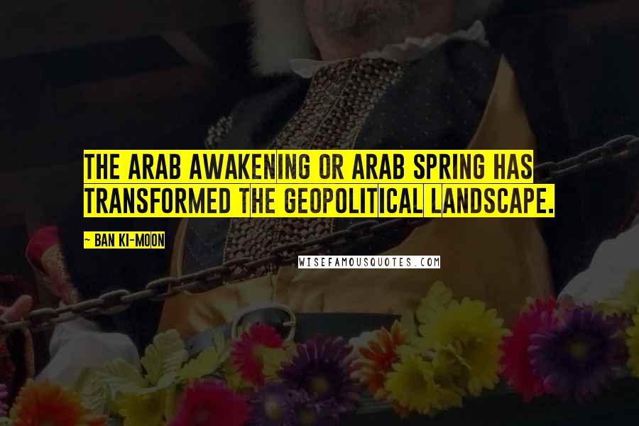 Ban Ki-moon Quotes: The Arab Awakening or Arab Spring has transformed the geopolitical landscape.