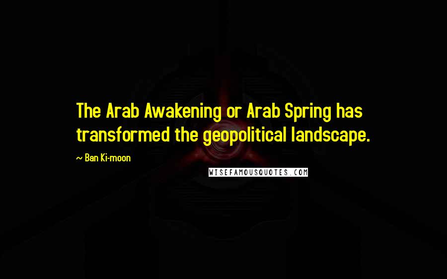 Ban Ki-moon Quotes: The Arab Awakening or Arab Spring has transformed the geopolitical landscape.