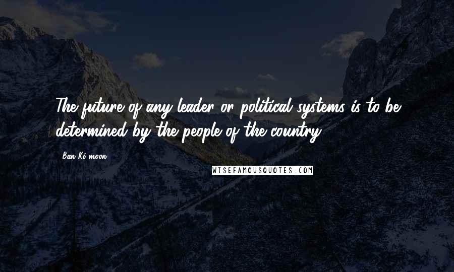 Ban Ki-moon Quotes: The future of any leader or political systems is to be determined by the people of the country.