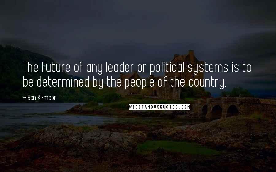 Ban Ki-moon Quotes: The future of any leader or political systems is to be determined by the people of the country.