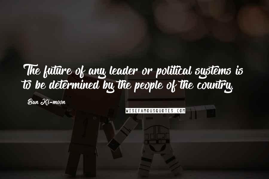 Ban Ki-moon Quotes: The future of any leader or political systems is to be determined by the people of the country.