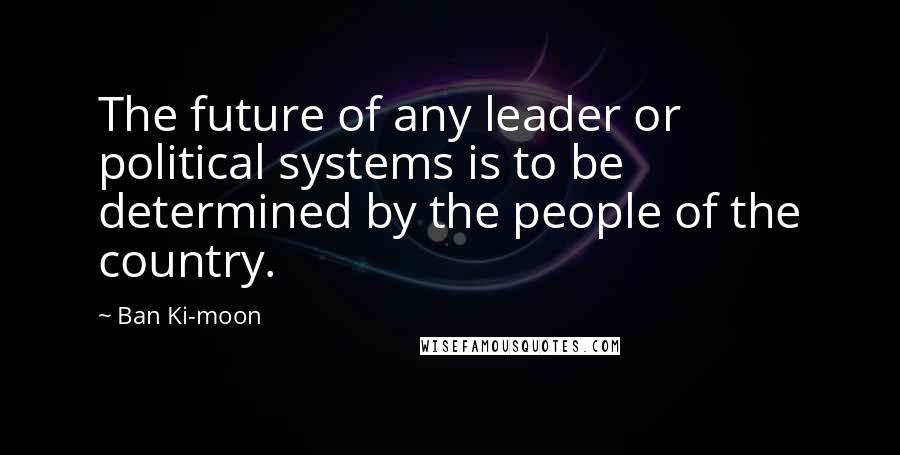 Ban Ki-moon Quotes: The future of any leader or political systems is to be determined by the people of the country.