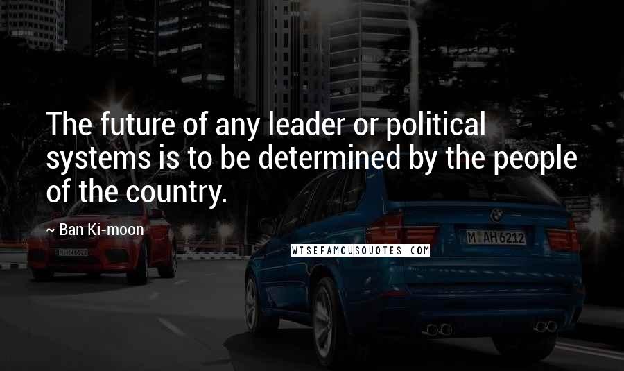 Ban Ki-moon Quotes: The future of any leader or political systems is to be determined by the people of the country.