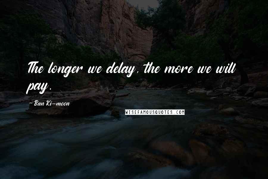 Ban Ki-moon Quotes: The longer we delay, the more we will pay.